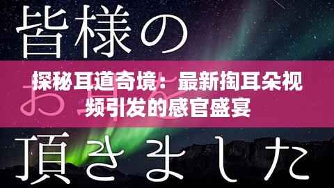 探秘耳道奇境：最新掏耳朵视频引发的感官盛宴