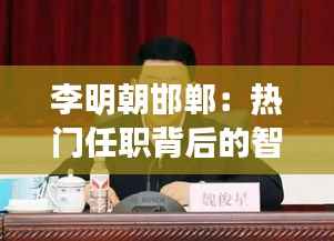 李明朝邯郸:热门任职背后的智慧与担当