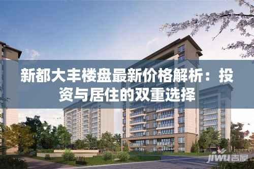新都大丰楼盘最新价格解析：投资与居住的双重选择
