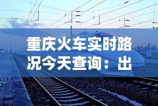 重庆火车实时路况今天查询:出行无忧,信息先行