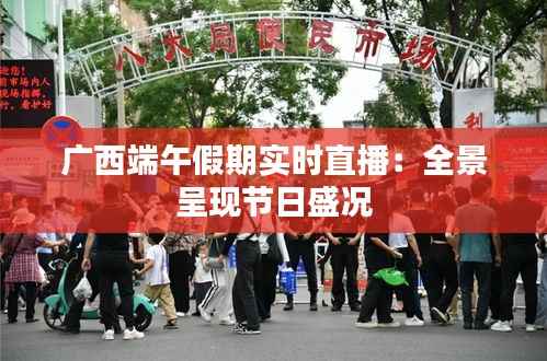 广西端午假期实时直播:全景呈现节日盛况