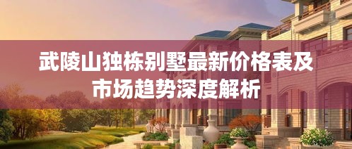武陵山独栋别墅最新价格表及市场趋势深度解析
