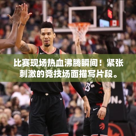比赛现场热血沸腾瞬间！紧张刺激的竞技场面描写片段。