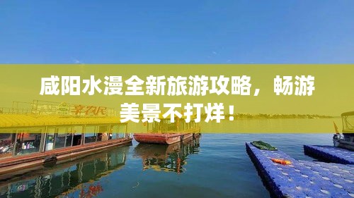 咸阳水漫全新旅游攻略，畅游美景不打烊！