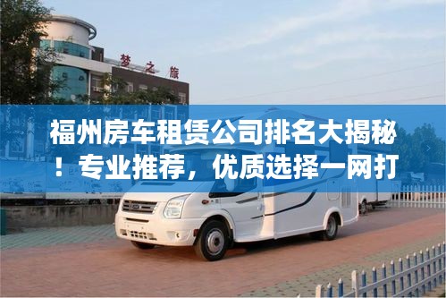 福州房车租赁公司排名大揭秘!专业推荐,优质选择一网打尽